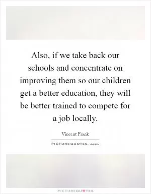 Also, if we take back our schools and concentrate on improving them so our children get a better education, they will be better trained to compete for a job locally Picture Quote #1