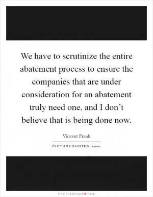 We have to scrutinize the entire abatement process to ensure the companies that are under consideration for an abatement truly need one, and I don’t believe that is being done now Picture Quote #1