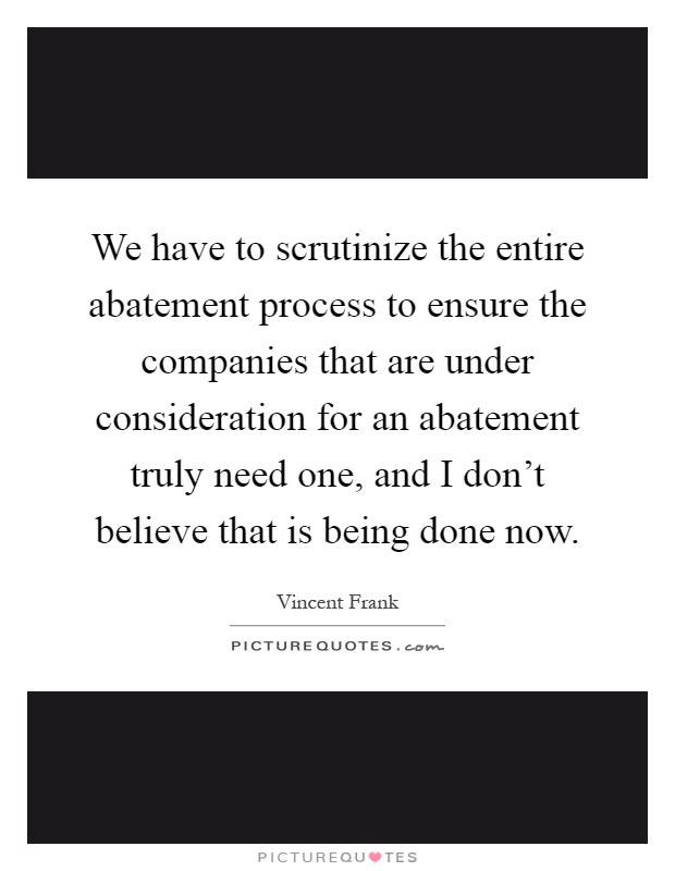 We have to scrutinize the entire abatement process to ensure the companies that are under consideration for an abatement truly need one, and I don't believe that is being done now Picture Quote #1