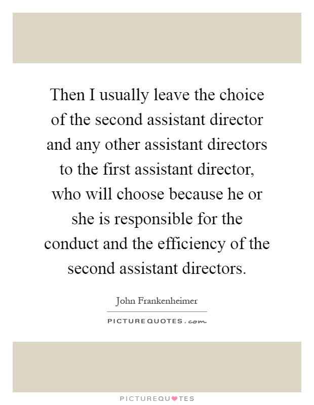 Then I usually leave the choice of the second assistant director and any other assistant directors to the first assistant director, who will choose because he or she is responsible for the conduct and the efficiency of the second assistant directors Picture Quote #1