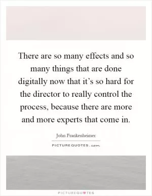 There are so many effects and so many things that are done digitally now that it’s so hard for the director to really control the process, because there are more and more experts that come in Picture Quote #1
