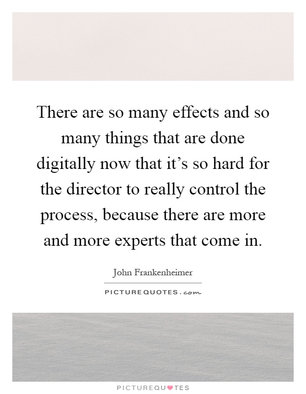 There are so many effects and so many things that are done digitally now that it's so hard for the director to really control the process, because there are more and more experts that come in Picture Quote #1