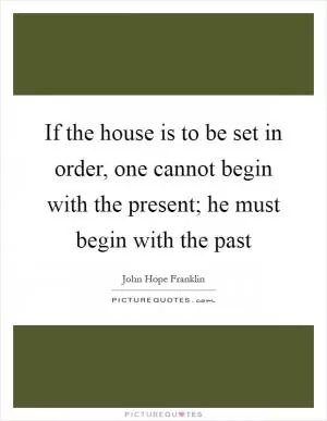 If the house is to be set in order, one cannot begin with the present; he must begin with the past Picture Quote #1