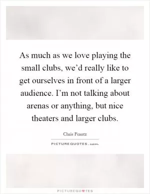 As much as we love playing the small clubs, we’d really like to get ourselves in front of a larger audience. I’m not talking about arenas or anything, but nice theaters and larger clubs Picture Quote #1