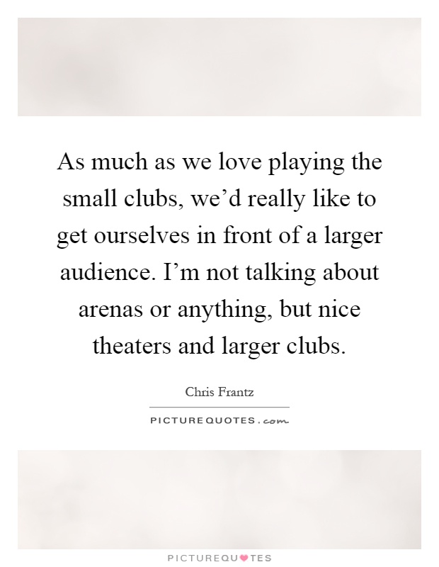 As much as we love playing the small clubs, we'd really like to get ourselves in front of a larger audience. I'm not talking about arenas or anything, but nice theaters and larger clubs Picture Quote #1