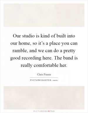 Our studio is kind of built into our home, so it’s a place you can ramble, and we can do a pretty good recording here. The band is really comfortable her Picture Quote #1