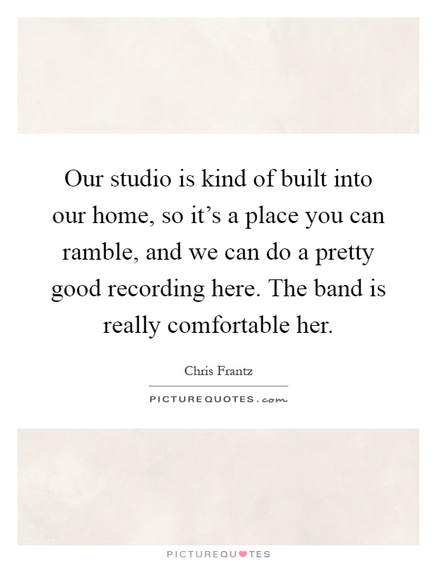 Our studio is kind of built into our home, so it's a place you can ramble, and we can do a pretty good recording here. The band is really comfortable her Picture Quote #1