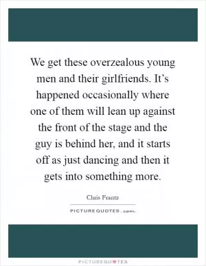 We get these overzealous young men and their girlfriends. It’s happened occasionally where one of them will lean up against the front of the stage and the guy is behind her, and it starts off as just dancing and then it gets into something more Picture Quote #1