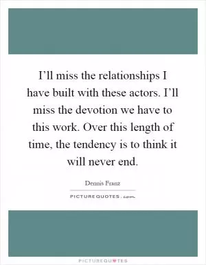 I’ll miss the relationships I have built with these actors. I’ll miss the devotion we have to this work. Over this length of time, the tendency is to think it will never end Picture Quote #1