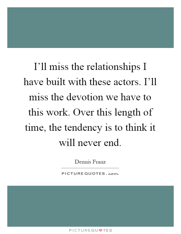 I'll miss the relationships I have built with these actors. I'll miss the devotion we have to this work. Over this length of time, the tendency is to think it will never end Picture Quote #1