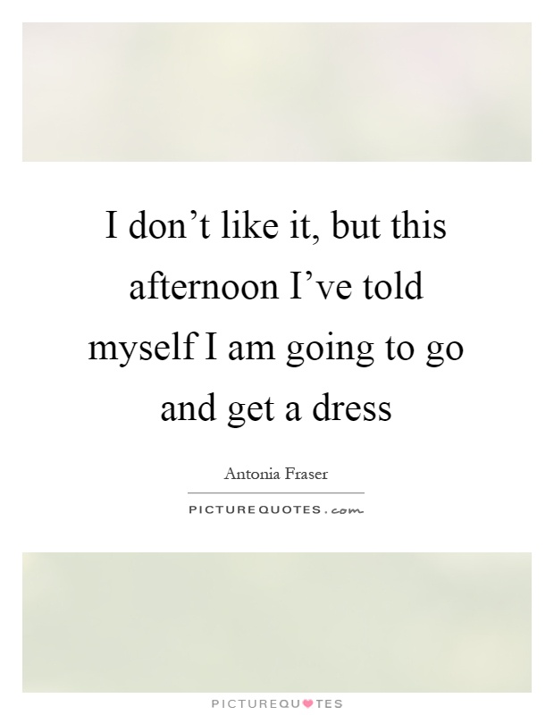 I don't like it, but this afternoon I've told myself I am going to go and get a dress Picture Quote #1