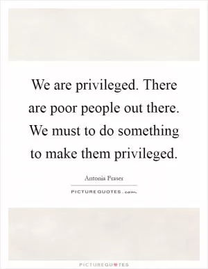 We are privileged. There are poor people out there. We must to do something to make them privileged Picture Quote #1