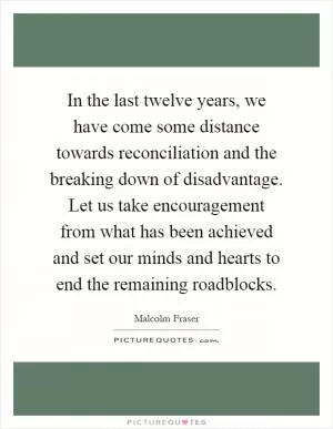 In the last twelve years, we have come some distance towards reconciliation and the breaking down of disadvantage. Let us take encouragement from what has been achieved and set our minds and hearts to end the remaining roadblocks Picture Quote #1