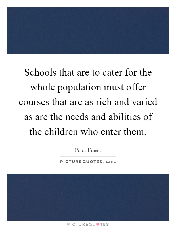 Schools that are to cater for the whole population must offer courses that are as rich and varied as are the needs and abilities of the children who enter them Picture Quote #1