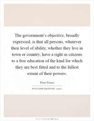 The government’s objective, broadly expressed, is that all persons, whatever their level of ability, whether they live in town or country, have a right as citizens to a free education of the kind for which they are best fitted and to the fullest extent of their powers Picture Quote #1