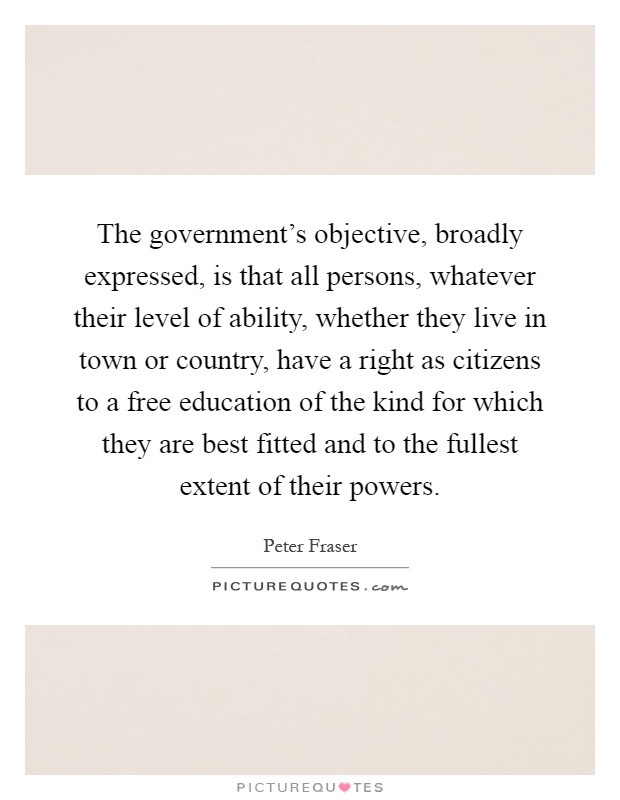 The government's objective, broadly expressed, is that all persons, whatever their level of ability, whether they live in town or country, have a right as citizens to a free education of the kind for which they are best fitted and to the fullest extent of their powers Picture Quote #1
