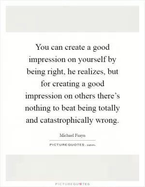 You can create a good impression on yourself by being right, he realizes, but for creating a good impression on others there’s nothing to beat being totally and catastrophically wrong Picture Quote #1