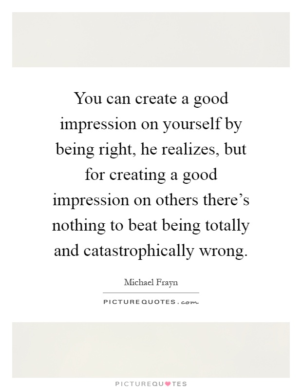 You can create a good impression on yourself by being right, he realizes, but for creating a good impression on others there's nothing to beat being totally and catastrophically wrong Picture Quote #1