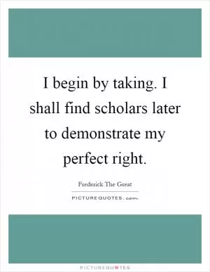 I begin by taking. I shall find scholars later to demonstrate my perfect right Picture Quote #1