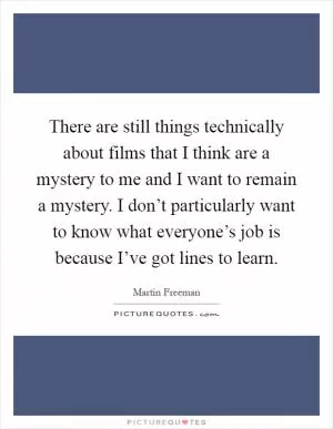 There are still things technically about films that I think are a mystery to me and I want to remain a mystery. I don’t particularly want to know what everyone’s job is because I’ve got lines to learn Picture Quote #1