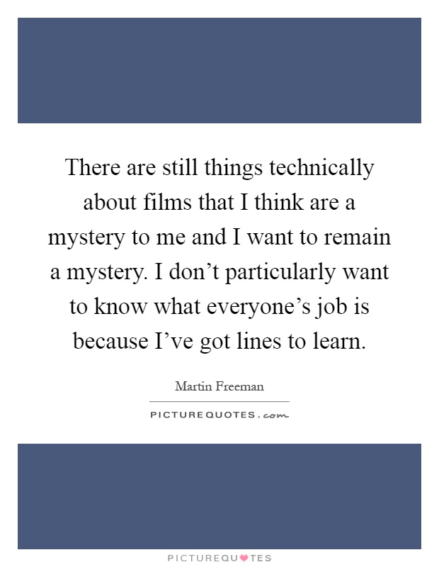 There are still things technically about films that I think are a mystery to me and I want to remain a mystery. I don't particularly want to know what everyone's job is because I've got lines to learn Picture Quote #1