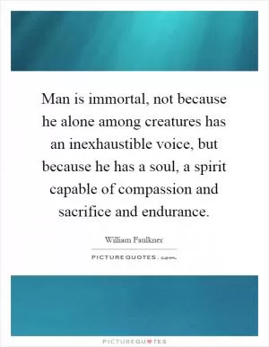 Man is immortal, not because he alone among creatures has an inexhaustible voice, but because he has a soul, a spirit capable of compassion and sacrifice and endurance Picture Quote #1