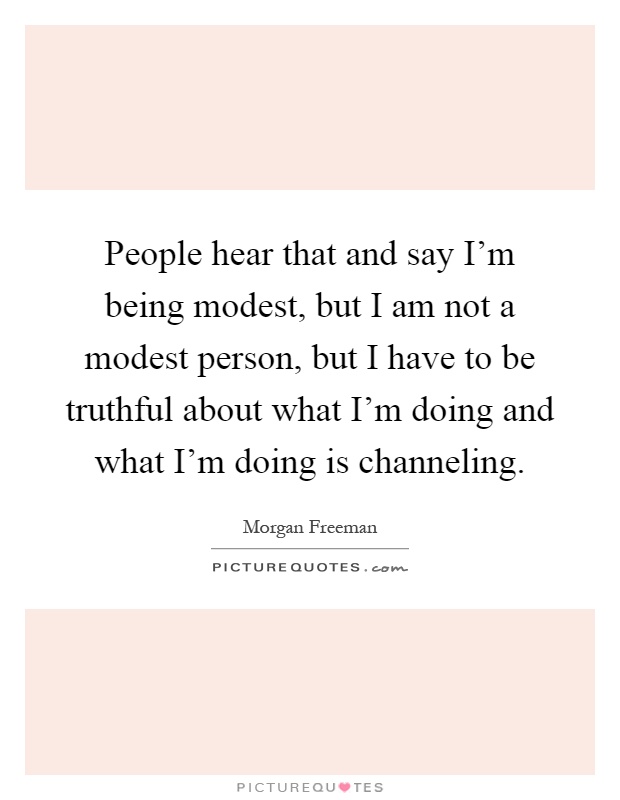 People hear that and say I'm being modest, but I am not a modest person, but I have to be truthful about what I'm doing and what I'm doing is channeling Picture Quote #1