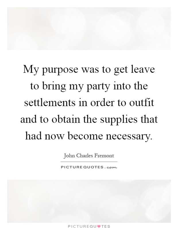 My purpose was to get leave to bring my party into the settlements in order to outfit and to obtain the supplies that had now become necessary Picture Quote #1