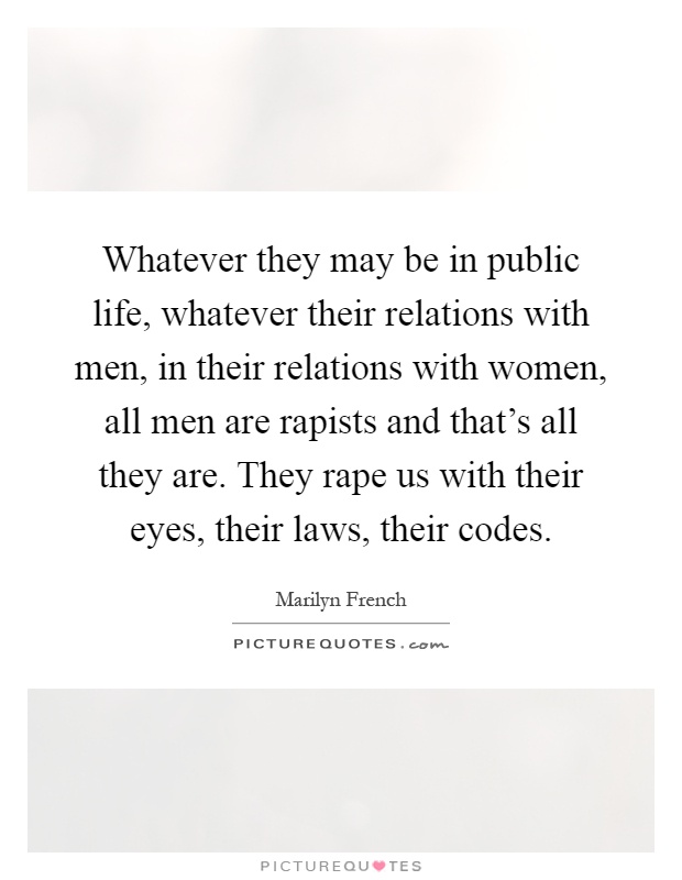 Whatever they may be in public life, whatever their relations with men, in their relations with women, all men are rapists and that's all they are. They rape us with their eyes, their laws, their codes Picture Quote #1
