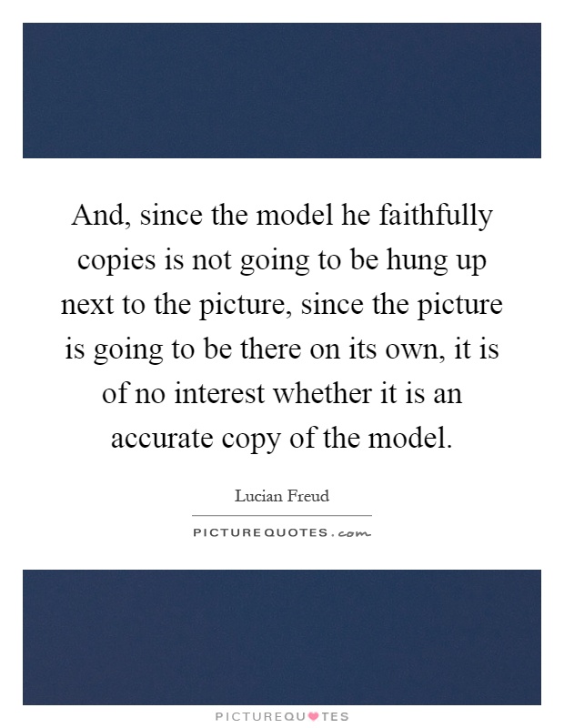 And, since the model he faithfully copies is not going to be hung up next to the picture, since the picture is going to be there on its own, it is of no interest whether it is an accurate copy of the model Picture Quote #1