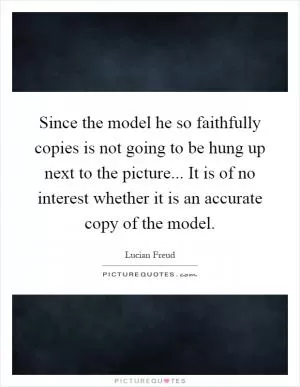 Since the model he so faithfully copies is not going to be hung up next to the picture... It is of no interest whether it is an accurate copy of the model Picture Quote #1