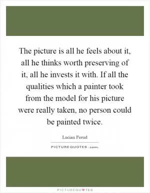 The picture is all he feels about it, all he thinks worth preserving of it, all he invests it with. If all the qualities which a painter took from the model for his picture were really taken, no person could be painted twice Picture Quote #1