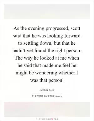 As the evening progressed, scott said that he was looking forward to settling down, but that he hadn’t yet found the right person. The way he looked at me when he said that made me feel he might be wondering whether I was that person Picture Quote #1