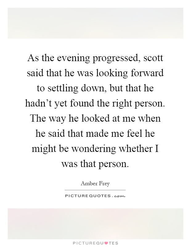 As the evening progressed, scott said that he was looking forward to settling down, but that he hadn't yet found the right person. The way he looked at me when he said that made me feel he might be wondering whether I was that person Picture Quote #1