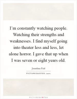 I’m constantly watching people. Watching their strengths and weaknesses. I find myself going into theater less and less, let alone horror. I gave that up when I was seven or eight years old Picture Quote #1