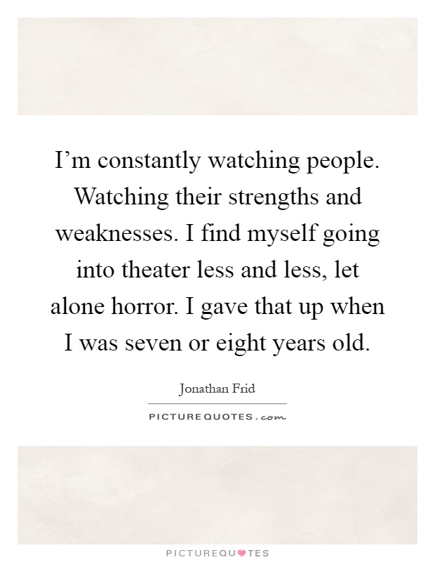 I'm constantly watching people. Watching their strengths and weaknesses. I find myself going into theater less and less, let alone horror. I gave that up when I was seven or eight years old Picture Quote #1