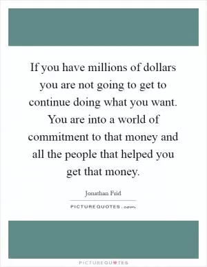 If you have millions of dollars you are not going to get to continue doing what you want. You are into a world of commitment to that money and all the people that helped you get that money Picture Quote #1