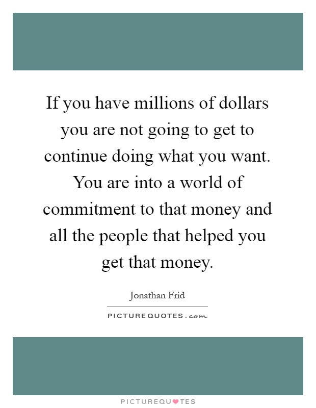 If you have millions of dollars you are not going to get to continue doing what you want. You are into a world of commitment to that money and all the people that helped you get that money Picture Quote #1