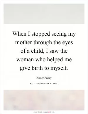 When I stopped seeing my mother through the eyes of a child, I saw the woman who helped me give birth to myself Picture Quote #1