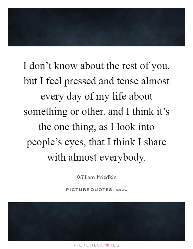 I don't know about the rest of you, but I feel pressed and tense almost every day of my life about something or other. and I think it's the one thing, as I look into people's eyes, that I think I share with almost everybody Picture Quote #1