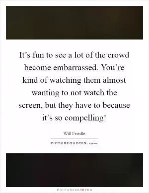 It’s fun to see a lot of the crowd become embarrassed. You’re kind of watching them almost wanting to not watch the screen, but they have to because it’s so compelling! Picture Quote #1