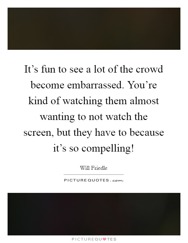 It's fun to see a lot of the crowd become embarrassed. You're kind of watching them almost wanting to not watch the screen, but they have to because it's so compelling! Picture Quote #1