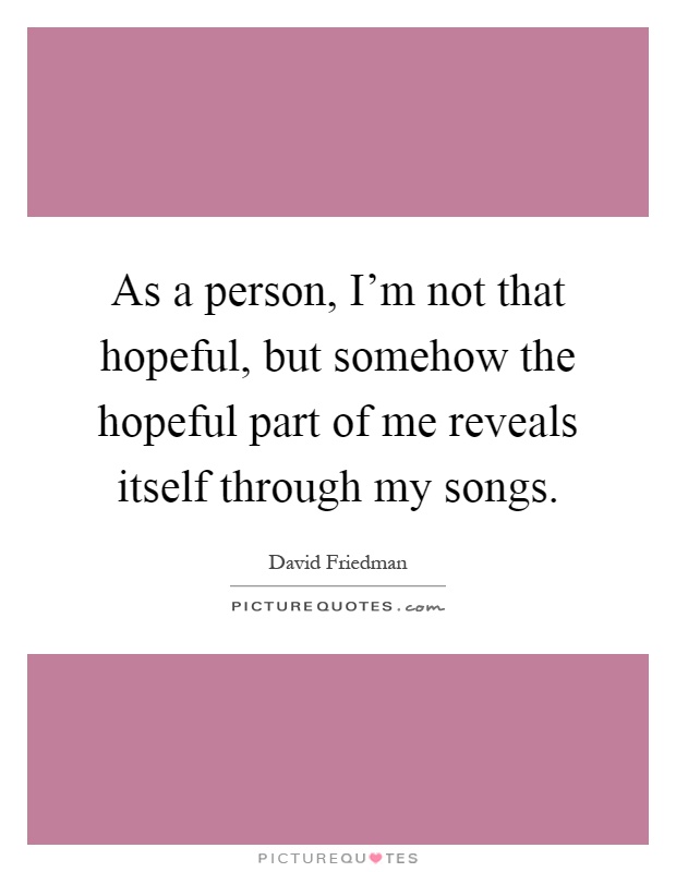 As a person, I'm not that hopeful, but somehow the hopeful part of me reveals itself through my songs Picture Quote #1