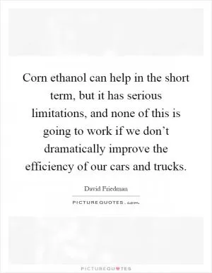 Corn ethanol can help in the short term, but it has serious limitations, and none of this is going to work if we don’t dramatically improve the efficiency of our cars and trucks Picture Quote #1