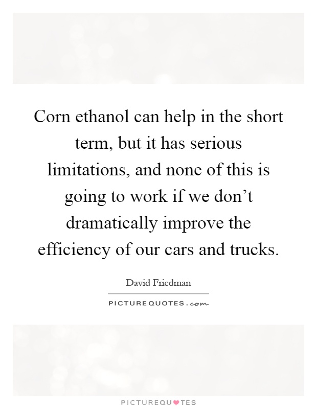 Corn ethanol can help in the short term, but it has serious limitations, and none of this is going to work if we don't dramatically improve the efficiency of our cars and trucks Picture Quote #1