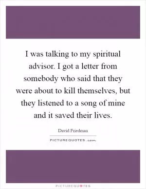 I was talking to my spiritual advisor. I got a letter from somebody who said that they were about to kill themselves, but they listened to a song of mine and it saved their lives Picture Quote #1