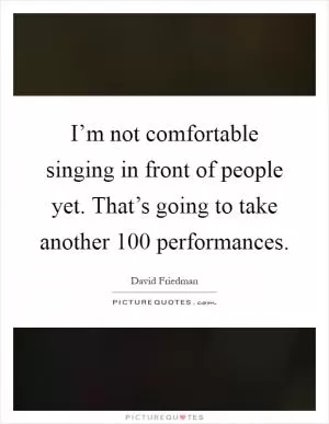 I’m not comfortable singing in front of people yet. That’s going to take another 100 performances Picture Quote #1