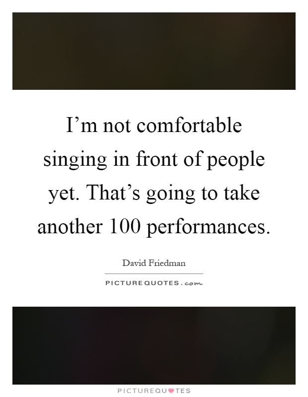 I'm not comfortable singing in front of people yet. That's going to take another 100 performances Picture Quote #1