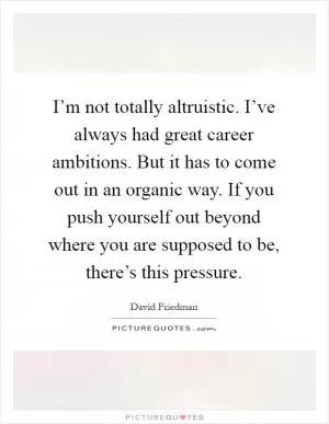 I’m not totally altruistic. I’ve always had great career ambitions. But it has to come out in an organic way. If you push yourself out beyond where you are supposed to be, there’s this pressure Picture Quote #1