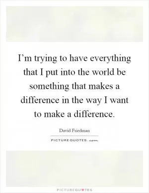 I’m trying to have everything that I put into the world be something that makes a difference in the way I want to make a difference Picture Quote #1